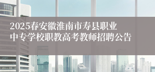 2025春安徽淮南市寿县职业中专学校职教高考教师招聘公告
