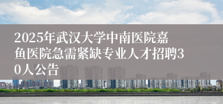 2025年武汉大学中南医院嘉鱼医院急需紧缺专业人才招聘30人公告
