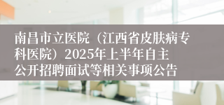 南昌市立医院（江西省皮肤病专科医院）2025年上半年自主公开招聘面试等相关事项公告