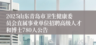 2025山东青岛市卫生健康委员会直属事业单位招聘高级人才和博士780人公告