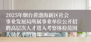 2025年烟台黄渤海新区社会事业发展局所属事业单位公开招聘高层次人才进入考察体检范围人员名单的通知