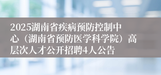 2025湖南省疾病预防控制中心（湖南省预防医学科学院）高层次人才公开招聘4人公告