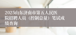 2025山东济南市第五人民医院招聘人员（控制总量）笔试成绩查询