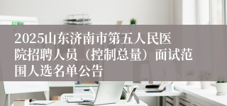 2025山东济南市第五人民医院招聘人员（控制总量）面试范围人选名单公告