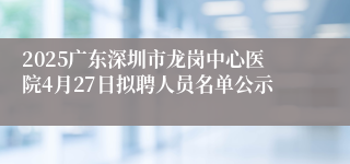 2025广东深圳市龙岗中心医院4月27日拟聘人员名单公示