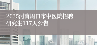 2025河南周口市中医院招聘研究生117人公告