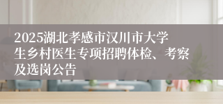2025湖北孝感市汉川市大学生乡村医生专项招聘体检、考察及选岗公告