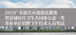 2025广东韶关市翁源县紧密型县域医疗卫生共同体公益一类事业单位招聘卫生技术人员笔试公告