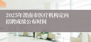 2025年渭南市医疗机构定向招聘成绩公布时间