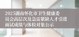 2025湖南怀化市卫生健康委员会高层次及急需紧缺人才引进面试成绩与体检对象公示