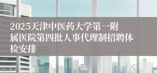 2025天津中医药大学第一附属医院第四批人事代理制招聘体检安排