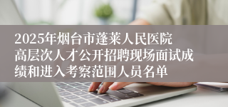 2025年烟台市蓬莱人民医院高层次人才公开招聘现场面试成绩和进入考察范围人员名单