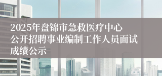 2025年盘锦市急救医疗中心公开招聘事业编制工作人员面试成绩公示