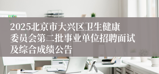 2025北京市大兴区卫生健康委员会第二批事业单位招聘面试及综合成绩公告