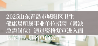 2025山东青岛市城阳区卫生健康局所属事业单位招聘（紧缺急需岗位）通过资格复审进入面试范围人员名单的公告