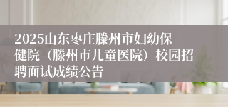 2025山东枣庄滕州市妇幼保健院（滕州市儿童医院）校园招聘面试成绩公告