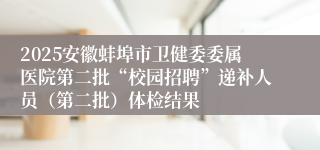 2025安徽蚌埠市卫健委委属医院第二批“校园招聘”递补人员（第二批）体检结果