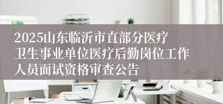2025山东临沂市直部分医疗卫生事业单位医疗后勤岗位工作人员面试资格审查公告