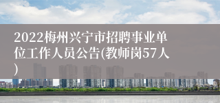 2022梅州兴宁市招聘事业单位工作人员公告(教师岗57人)