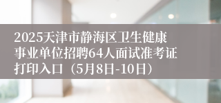 2025天津市静海区卫生健康事业单位招聘64人面试准考证打印入口（5月8日-10日）