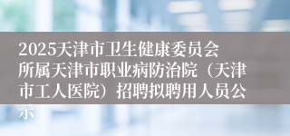 2025天津市卫生健康委员会所属天津市职业病防治院（天津市工人医院）招聘拟聘用人员公示 