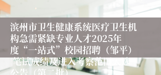 滨州市卫生健康系统医疗卫生机构急需紧缺专业人才2025年度“一站式”校园招聘（邹平） 笔试成绩及进入考察范围人选公告（第二批）