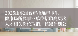 2025山东烟台市招远市卫生健康局所属事业单位招聘高层次人才相关岗位取消、核减计划公告