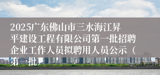 2025广东佛山市三水海江昇平建设工程有限公司第一批招聘企业工作人员拟聘用人员公示（第一批）