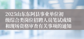 2025山东东阿县事业单位初级综合类岗位招聘人员笔试成绩和现场资格审查有关事项的通知