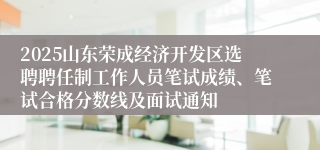 2025山东荣成经济开发区选聘聘任制工作人员笔试成绩、笔试合格分数线及面试通知