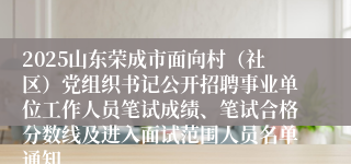 2025山东荣成市面向村（社区）党组织书记公开招聘事业单位工作人员笔试成绩、笔试合格分数线及进入面试范围人员名单通知