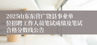 2025山东东营广饶县事业单位招聘工作人员笔试成绩及笔试合格分数线公告