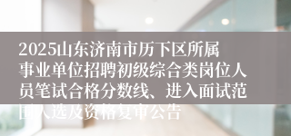 2025山东济南市历下区所属事业单位招聘初级综合类岗位人员笔试合格分数线、进入面试范围人选及资格复审公告