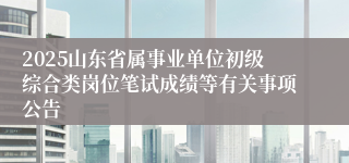 2025山东省属事业单位初级综合类岗位笔试成绩等有关事项公告
