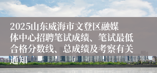 2025山东威海市文登区融媒体中心招聘笔试成绩、笔试最低合格分数线、总成绩及考察有关通知