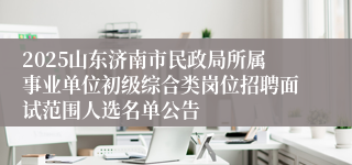 2025山东济南市民政局所属事业单位初级综合类岗位招聘面试范围人选名单公告