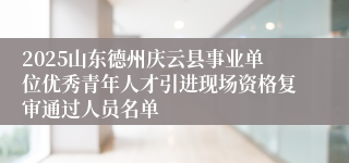 2025山东德州庆云县事业单位优秀青年人才引进现场资格复审通过人员名单