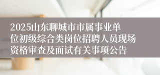 2025山东聊城市市属事业单位初级综合类岗位招聘人员现场资格审查及面试有关事项公告