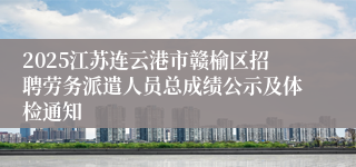 2025江苏连云港市赣榆区招聘劳务派遣人员总成绩公示及体检通知