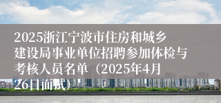 2025浙江宁波市住房和城乡建设局事业单位招聘参加体检与考核人员名单（2025年4月26日面试）