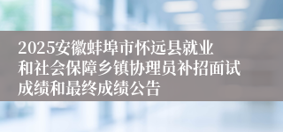 2025安徽蚌埠市怀远县就业和社会保障乡镇协理员补招面试成绩和最终成绩公告
