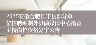 2025安徽合肥长丰县部分单位招聘编制外县融媒体中心播音主持岗位资格复审公告