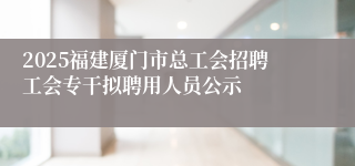 2025福建厦门市总工会招聘工会专干拟聘用人员公示