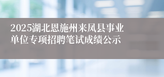 2025湖北恩施州来凤县事业单位专项招聘笔试成绩公示