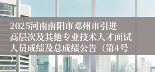 2025河南南阳市邓州市引进高层次及其他专业技术人才面试人员成绩及总成绩公告（第4号）