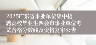 2025广东省事业单位集中招聘高校毕业生四会市事业单位考试合格分数线及资格复审公告