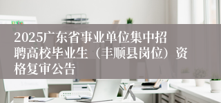 2025广东省事业单位集中招聘高校毕业生（丰顺县岗位）资格复审公告