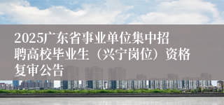2025广东省事业单位集中招聘高校毕业生（兴宁岗位）资格复审公告