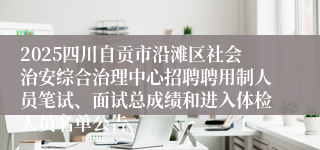 2025四川自贡市沿滩区社会治安综合治理中心招聘聘用制人员笔试、面试总成绩和进入体检人员名单公告