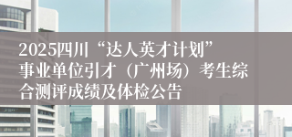 2025四川“达人英才计划”事业单位引才（广州场）考生综合测评成绩及体检公告